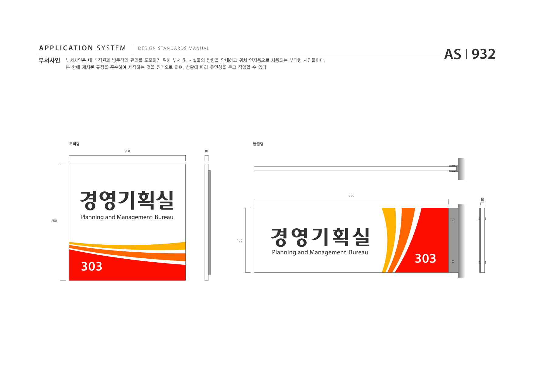 APPLICATION SYSTEM 부서사인  DESIGN STANDARDS MANUAL  부서사인은 내부 직원과 방문객의 편의를 도모하기 위해 부서 및 시설물의 방향을 안내하고 위치 인지용으로 사용되는 부착형 사인물이다. 본 항에 제시된 규정을 준수하여 제작하는 것을 원칙으로 하며, 상황에 따라 유연성을 두고 작업할 수 있다.  AS I 932  부착형 250 10  돌출형  경영기획실 250  300  10  Planning and Management Bureau  100  경영기획실 Planning and Management Bureau  303  303